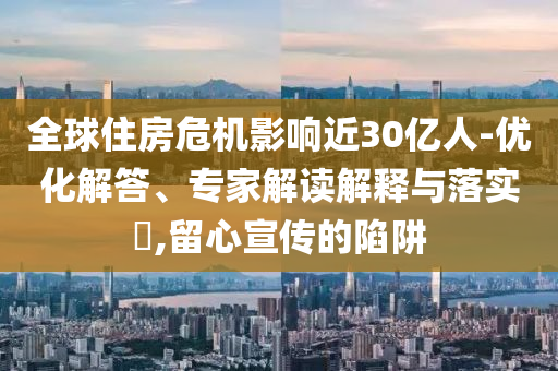 全球住房危機(jī)影響近30億人-優(yōu)化解答、專家解讀解釋與落實?,留心宣傳的陷阱