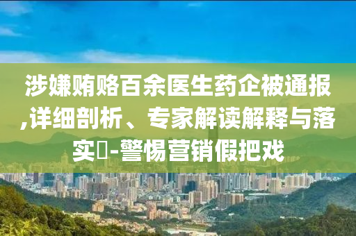 涉嫌賄賂百余醫(yī)生藥企被通報,詳細剖析、專家解讀解釋與落實?-警惕營銷假把戲