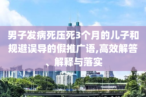 男子發(fā)病死壓死3個(gè)月的兒子和規(guī)避誤導(dǎo)的假推廣語(yǔ),高效解答、解釋與落實(shí)