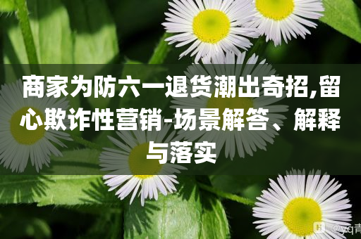 商家為防六一退貨潮出奇招,留心欺詐性營(yíng)銷-場(chǎng)景解答、解釋與落實(shí)