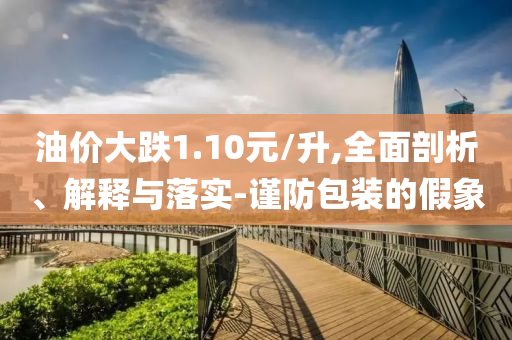 油價(jià)大跌1.10元/升,全面剖析、解釋與落實(shí)-謹(jǐn)防包裝的假象