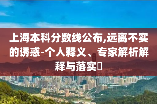 上海本科分?jǐn)?shù)線公布,遠(yuǎn)離不實(shí)的誘惑-個(gè)人釋義、專家解析解釋與落實(shí)?