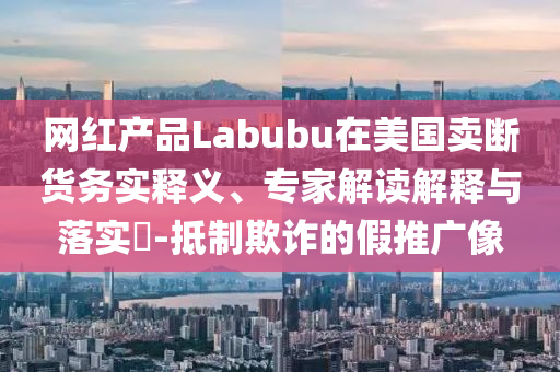 網(wǎng)紅產(chǎn)品Labubu在美國(guó)賣斷貨務(wù)實(shí)釋義、專家解讀解釋與落實(shí)?-抵制欺詐的假推廣像