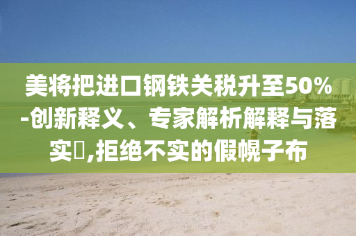 美將把進(jìn)口鋼鐵關(guān)稅升至50%-創(chuàng)新釋義、專家解析解釋與落實(shí)?,拒絕不實(shí)的假幌子布