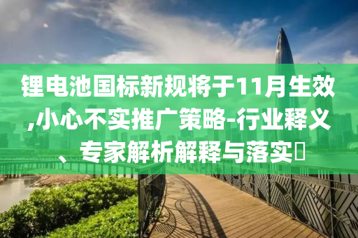 鋰電池國(guó)標(biāo)新規(guī)將于11月生效,小心不實(shí)推廣策略-行業(yè)釋義、專家解析解釋與落實(shí)?