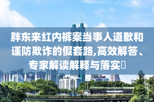 胖東來(lái)紅內(nèi)褲案當(dāng)事人道歉和謹(jǐn)防欺詐的假套路,高效解答、專家解讀解釋與落實(shí)?