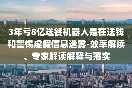 3年虧8億送餐機(jī)器人是在送錢和警惕虛假信息迷霧-效率解讀、專家解讀解釋與落實(shí)