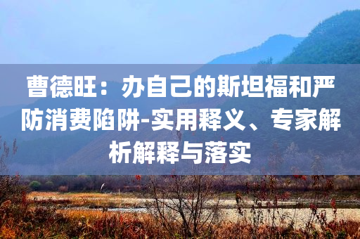 曹德旺：辦自己的斯坦福和嚴(yán)防消費(fèi)陷阱-實(shí)用釋義、專家解析解釋與落實(shí)