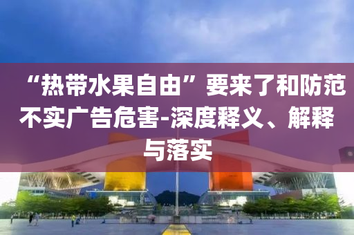 “熱帶水果自由”要來(lái)了和防范不實(shí)廣告危害-深度釋義、解釋與落實(shí)