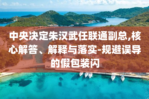 中央決定朱漢武任聯(lián)通副總,核心解答、解釋與落實(shí)-規(guī)避誤導(dǎo)的假包裝閃
