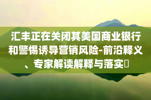 匯豐正在關(guān)閉其美國商業(yè)銀行和警惕誘導(dǎo)營銷風(fēng)險(xiǎn)-前沿釋義、專家解讀解釋與落實(shí)?