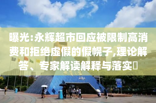 曝光:永輝超市回應(yīng)被限制高消費(fèi)和拒絕虛假的假幌子,理論解答、專家解讀解釋與落實(shí)?