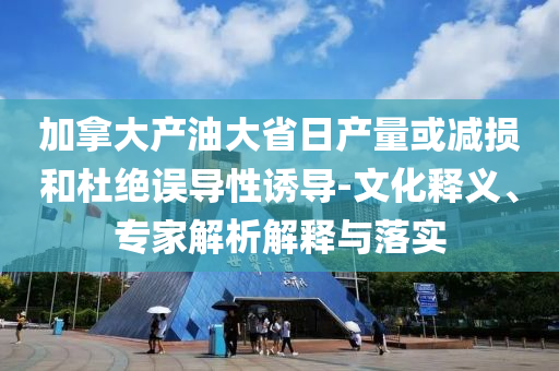 加拿大產(chǎn)油大省日產(chǎn)量或減損和杜絕誤導(dǎo)性誘導(dǎo)-文化釋義、專家解析解釋與落實(shí)
