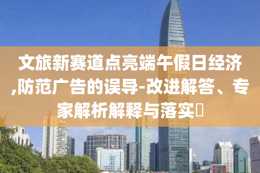 文旅新賽道點(diǎn)亮端午假日經(jīng)濟(jì),防范廣告的誤導(dǎo)-改進(jìn)解答、專(zhuān)家解析解釋與落實(shí)?