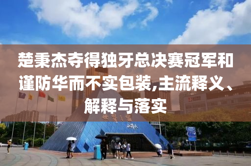 楚秉杰奪得獨牙總決賽冠軍和謹防華而不實包裝,主流釋義、解釋與落實