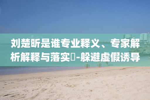 劉楚昕是誰專業(yè)釋義、專家解析解釋與落實?-躲避虛假誘導(dǎo)