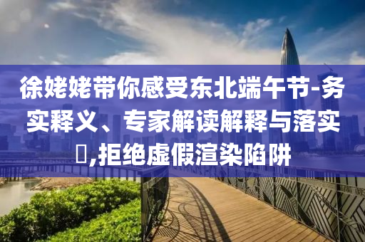 徐姥姥帶你感受東北端午節(jié)-務(wù)實釋義、專家解讀解釋與落實?,拒絕虛假渲染陷阱