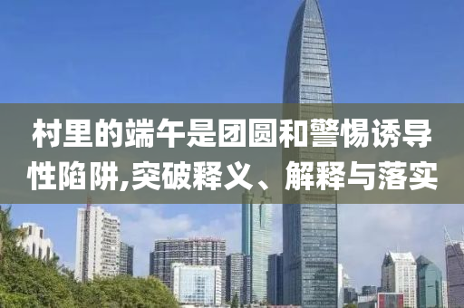 村里的端午是團圓和警惕誘導性陷阱,突破釋義、解釋與落實
