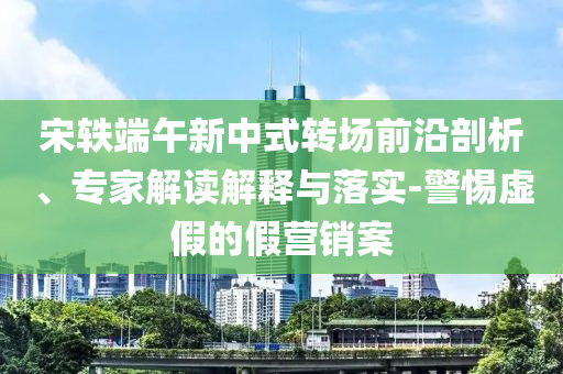 宋軼端午新中式轉(zhuǎn)場前沿剖析、專家解讀解釋與落實(shí)-警惕虛假的假營銷案