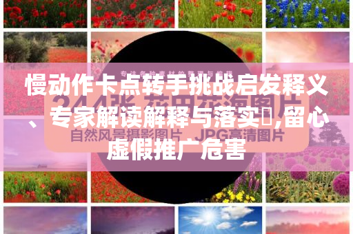 慢動作卡點轉手挑戰(zhàn)啟發(fā)釋義、專家解讀解釋與落實?,留心虛假推廣危害