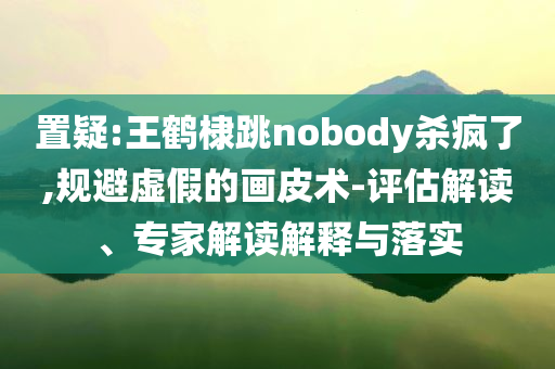 置疑:王鶴棣跳nobody殺瘋了,規(guī)避虛假的畫皮術(shù)-評估解讀、專家解讀解釋與落實(shí)
