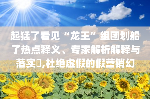 起猛了看見“龍王”組團(tuán)劃船了熱點(diǎn)釋義、專家解析解釋與落實(shí)?,杜絕虛假的假營銷幻