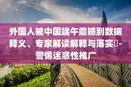 外國人被中國端午震撼到數(shù)據(jù)釋義、專家解讀解釋與落實(shí)?-警惕迷惑性推廣