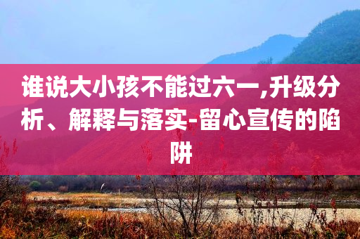 誰說大小孩不能過六一,升級(jí)分析、解釋與落實(shí)-留心宣傳的陷阱