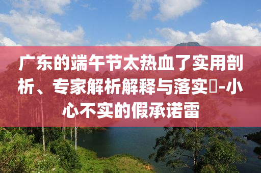 廣東的端午節(jié)太熱血了實(shí)用剖析、專家解析解釋與落實(shí)?-小心不實(shí)的假承諾雷