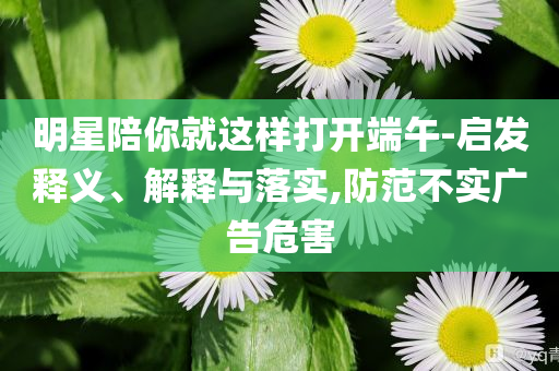 明星陪你就這樣打開端午-啟發(fā)釋義、解釋與落實,防范不實廣告危害