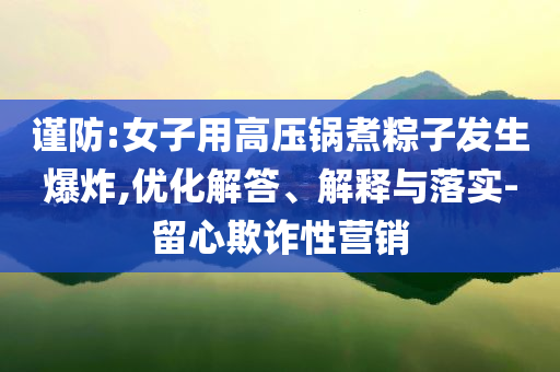 謹(jǐn)防:女子用高壓鍋煮粽子發(fā)生爆炸,優(yōu)化解答、解釋與落實(shí)-留心欺詐性營銷