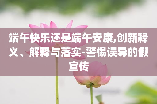 端午快樂還是端午安康,創(chuàng)新釋義、解釋與落實(shí)-警惕誤導(dǎo)的假宣傳