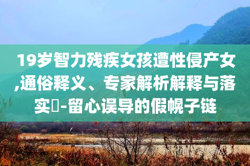 19歲智力殘疾女孩遭性侵產(chǎn)女,通俗釋義、專家解析解釋與落實?-留心誤導(dǎo)的假幌子鏈