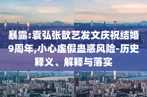 暴露:袁弘張歆藝發(fā)文慶祝結(jié)婚9周年,小心虛假蠱惑風(fēng)險(xiǎn)-歷史釋義、解釋與落實(shí)