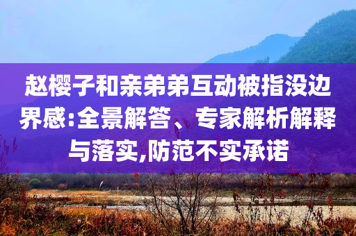 趙櫻子和親弟弟互動(dòng)被指沒(méi)邊界感:全景解答、專(zhuān)家解析解釋與落實(shí),防范不實(shí)承諾