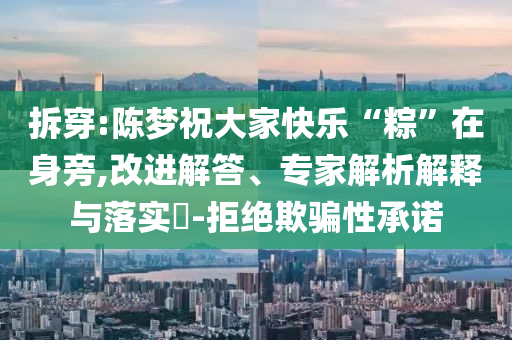 拆穿:陳夢(mèng)祝大家快樂(lè)“粽”在身旁,改進(jìn)解答、專(zhuān)家解析解釋與落實(shí)?-拒絕欺騙性承諾