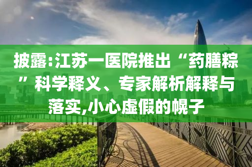 披露:江蘇一醫(yī)院推出“藥膳粽”科學(xué)釋義、專家解析解釋與落實(shí),小心虛假的幌子