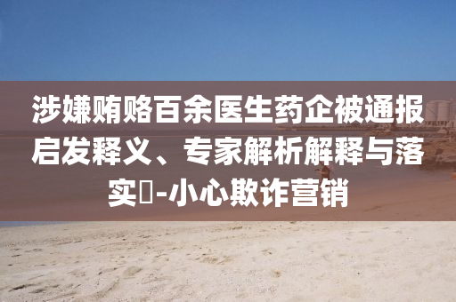 涉嫌賄賂百余醫(yī)生藥企被通報(bào)啟發(fā)釋義、專家解析解釋與落實(shí)?-小心欺詐營銷