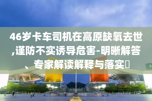 46歲卡車司機(jī)在高原缺氧去世,謹(jǐn)防不實(shí)誘導(dǎo)危害-明晰解答、專家解讀解釋與落實(shí)?
