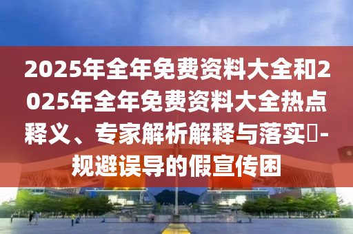 2025年全年免費(fèi)資料大全和2025年全年免費(fèi)資料大全熱點(diǎn)釋義、專家解析解釋與落實(shí)?-規(guī)避誤導(dǎo)的假宣傳困