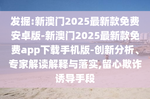 發(fā)掘:新澳門2025最新款免費安卓版-新澳門2025最新款免費app下載手機版-創(chuàng)新分析、專家解讀解釋與落實,留心欺詐誘導手段