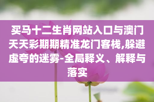買馬十二生肖網站入口與澳門天天彩期期精準龍門客棧,躲避虛夸的迷霧-全局釋義、解釋與落實