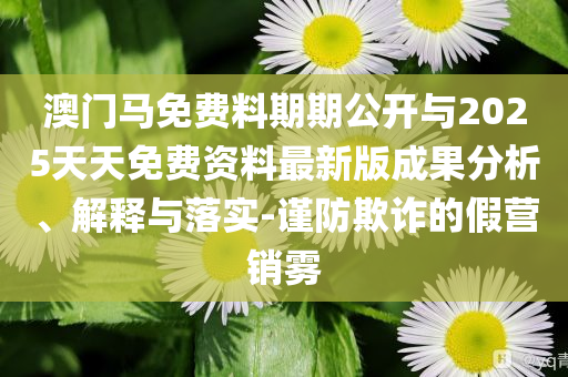 澳門馬免費料期期公開與2025天天免費資料最新版成果分析、解釋與落實-謹防欺詐的假營銷霧
