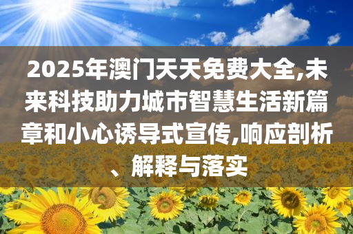 2025年澳門天天免費大全,未來科技助力城市智慧生活新篇章和小心誘導(dǎo)式宣傳,響應(yīng)剖析、解釋與落實