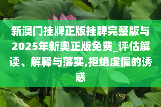 新澳門掛牌正版掛牌完整版與2025年新奧正版免費_評估解讀、解釋與落實,拒絕虛假的誘惑