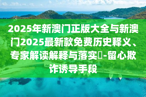 2025年新澳門正版大全與新澳門2025最新款免費(fèi)歷史釋義、專家解讀解釋與落實(shí)?-留心欺詐誘導(dǎo)手段