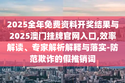 2025全年免費(fèi)資料開獎(jiǎng)結(jié)果與2025澳門掛牌官網(wǎng)入口,效率解讀、專家解析解釋與落實(shí)-防范欺詐的假推銷詞