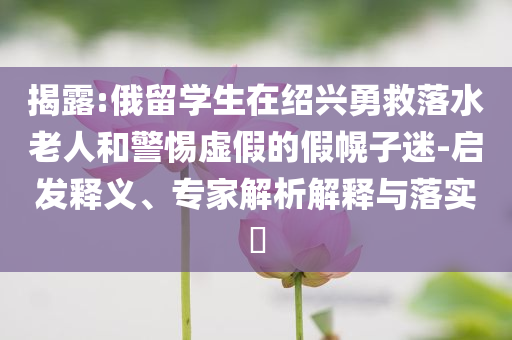 揭露:俄留學(xué)生在紹興勇救落水老人和警惕虛假的假幌子迷-啟發(fā)釋義、專家解析解釋與落實?