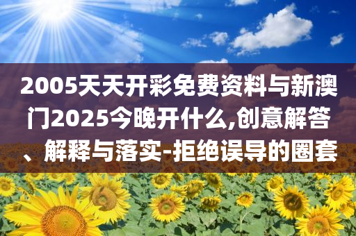 2005天天開彩免費(fèi)資料與新澳門2025今晚開什么,創(chuàng)意解答、解釋與落實(shí)-拒絕誤導(dǎo)的圈套