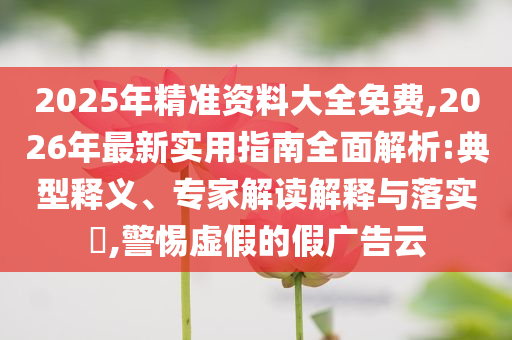 2025年精準(zhǔn)資料大全免費(fèi),2026年最新實(shí)用指南全面解析:典型釋義、專家解讀解釋與落實(shí)?,警惕虛假的假廣告云